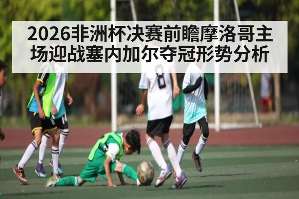 2026非洲杯决赛前瞻摩洛哥主场迎战塞内加尔夺冠形势分析