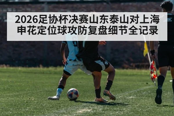 2026足协杯决赛山东泰山对上海申花定位球攻防复盘细节全记录